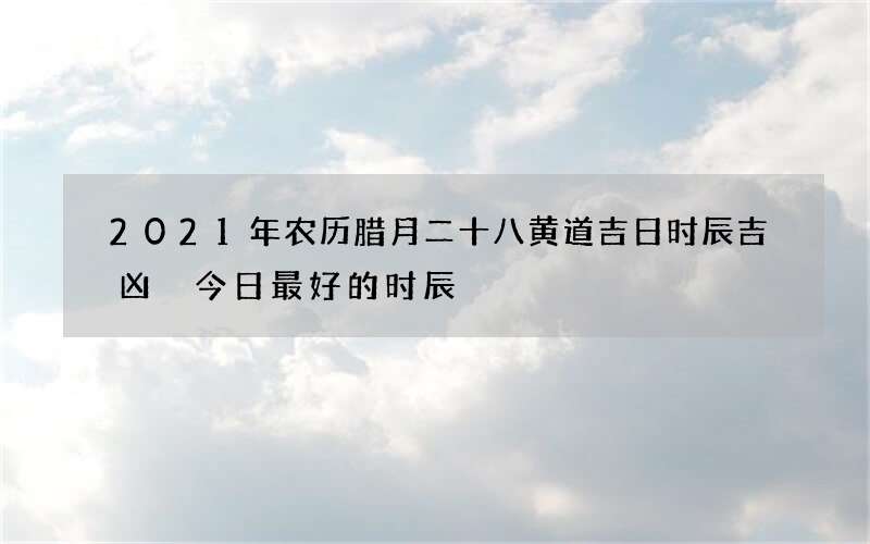 2021年农历腊月二十八黄道吉日时辰吉凶 今日最好的时辰